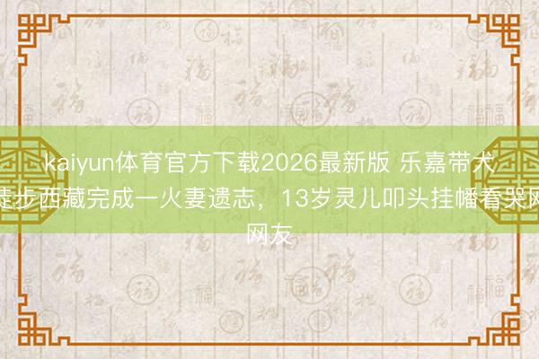 kaiyun体育官方下载2026最新版 乐嘉带犬子徒步西藏完成一火妻遗志，13岁灵儿叩头挂幡看哭网友