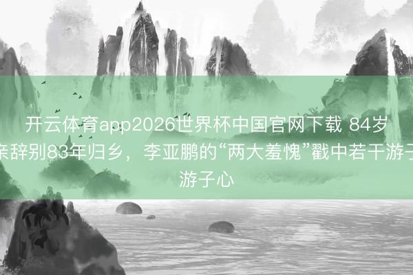 开云体育app2026世界杯中国官网下载 84岁母亲辞别83年归乡，李亚鹏的“两大羞愧”戳中若干游子心