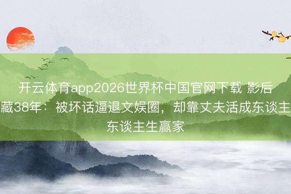 开云体育app2026世界杯中国官网下载 影后龚雪退藏38年：被坏话逼退文娱圈，却靠丈夫活成东谈主生赢家