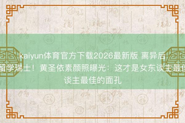 kaiyun体育官方下载2026最新版 离异后砸82万留学瑞士！黄圣依素颜照曝光：这才是女东谈主最佳的面孔