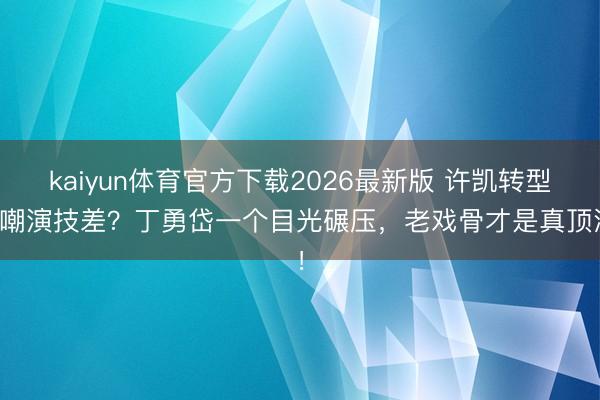kaiyun体育官方下载2026最新版 许凯转型被嘲演技差？丁勇岱一个目光碾压，老戏骨才是真顶流！