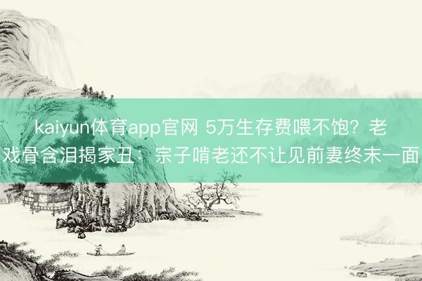 kaiyun体育app官网 5万生存费喂不饱？老戏骨含泪揭家丑：宗子啃老还不让见前妻终末一面