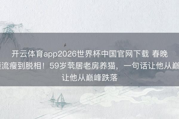 开云体育app2026世界杯中国官网下载 春晚21年顶流瘦到脱相！59岁茕居老房养猫，一句话让他从巅峰跌落