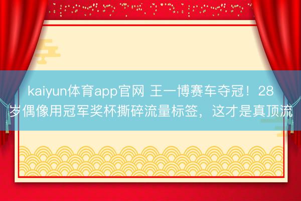 kaiyun体育app官网 王一博赛车夺冠！28岁偶像用冠军奖杯撕碎流量标签，这才是真顶流