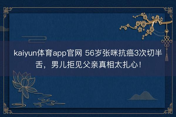 kaiyun体育app官网 56岁张咪抗癌3次切半舌，男儿拒见父亲真相太扎心！