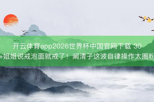 开云体育app2026世界杯中国官网下载 30+姐姐说戒泡面就戒了！阚清子这波自律操作太圈粉