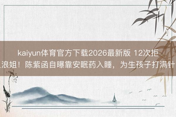 kaiyun体育官方下载2026最新版 12次拒上浪姐！陈紫函自曝靠安眠药入睡，为生孩子打满针眼