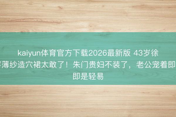 kaiyun体育官方下载2026最新版 43岁徐子淇穿薄纱造穴裙太敢了！朱门贵妇不装了，老公宠着即是轻易