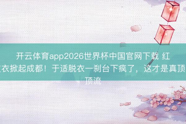 开云体育app2026世界杯中国官网下载 红皮衣掀起成都！于适脱衣一刹台下疯了，这才是真顶流