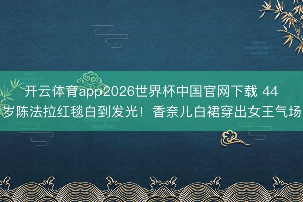 开云体育app2026世界杯中国官网下载 44岁陈法拉红毯白到发光!香奈儿白裙穿出女王气场
