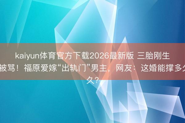 kaiyun体育官方下载2026最新版 三胎刚生就被骂!福原爱嫁“出轨门”男主,网友:这婚能撑多久?