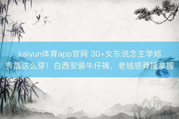 kaiyun体育app官网 30+女东说念主学郑秀晶这么穿！白西安装牛仔裤，老钱感莽撞拿握