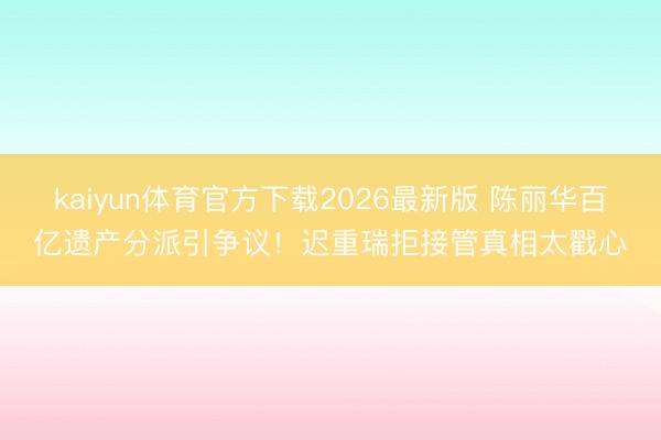 kaiyun体育官方下载2026最新版 陈丽华百亿遗产分派引争议!迟重瑞拒接管真相太戳心