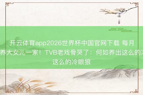 开云体育app2026世界杯中国官网下载 每月给5万养大女儿一家！TVB老戏骨哭了：何如养出这么的冷眼狼