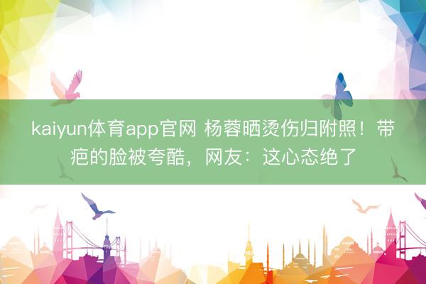 kaiyun体育app官网 杨蓉晒烫伤归附照！带疤的脸被夸酷，网友：这心态绝了