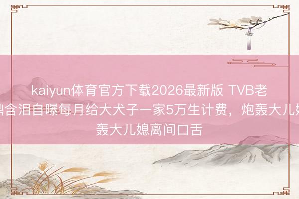kaiyun体育官方下载2026最新版 TVB老戏骨李家鼎含泪自曝每月给大犬子一家5万生计费，炮轰大儿媳离间口舌