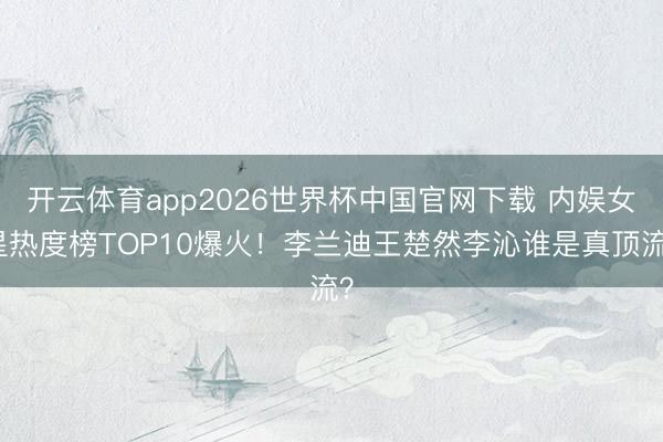 开云体育app2026世界杯中国官网下载 内娱女星热度榜TOP10爆火！李兰迪王楚然李沁谁是真顶流？