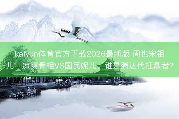 kaiyun体育官方下载2026最新版 周也宋祖儿：凉爽骨相VS国民妮儿，谁是腾达代扛鼎者？