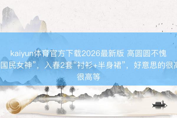 kaiyun体育官方下载2026最新版 高圆圆不愧是“国民女神”，入春2套“衬衫+半身裙”，好意思的很高等