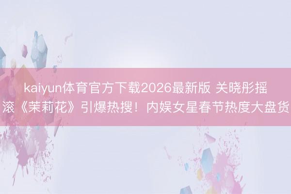 kaiyun体育官方下载2026最新版 关晓彤摇滚《茉莉花》引爆热搜！内娱女星春节热度大盘货