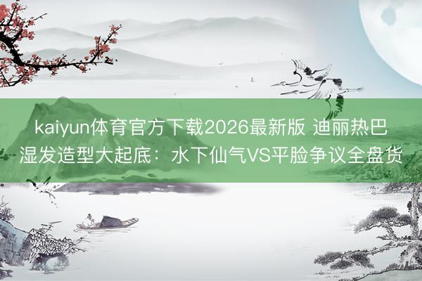 kaiyun体育官方下载2026最新版 迪丽热巴湿发造型大起底:水下仙气VS平脸争议全盘货