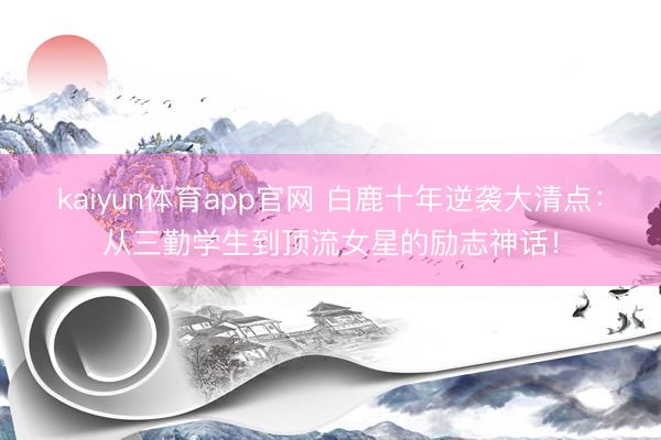 kaiyun体育app官网 白鹿十年逆袭大清点:从三勤学生到顶流女星的励志神话!