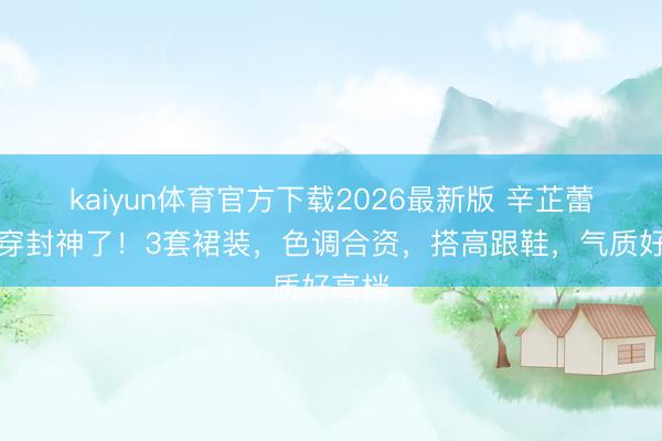 kaiyun体育官方下载2026最新版 辛芷蕾这么穿封神了!3套裙装,色调合资,搭高跟鞋,气质好高档