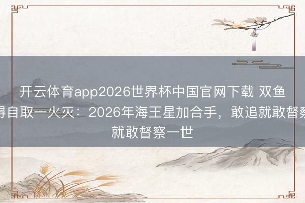 开云体育app2026世界杯中国官网下载 双鱼男爱得自取一火灭：2026年海王星加合手，敢追就敢督察一世