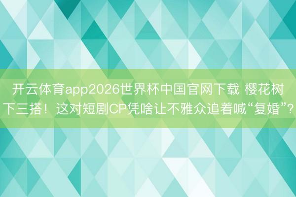 开云体育app2026世界杯中国官网下载 樱花树下三搭！这对短剧CP凭啥让不雅众追着喊“复婚”？