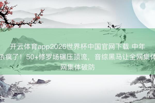 开云体育app2026世界杯中国官网下载 中年恋综杀疯了！50+修罗场碾压顶流，音综黑马让全网集体破防