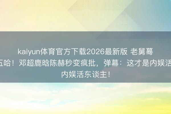 kaiyun体育官方下载2026最新版 老舅蓦然杀回五哈！邓超鹿晗陈赫秒变疯批，弹幕：这才是内娱活东谈主！