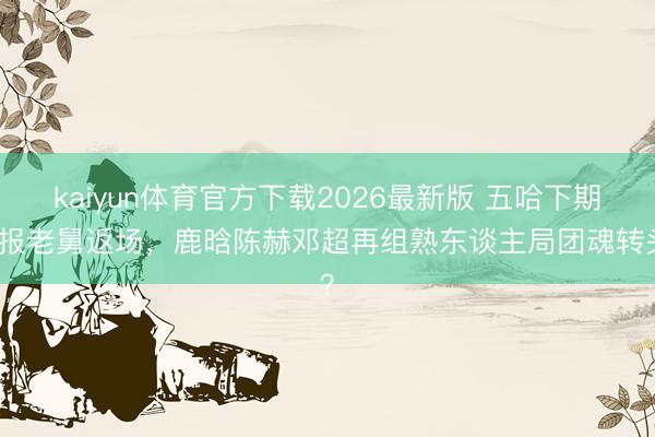 kaiyun体育官方下载2026最新版 五哈下期预报老舅返场，鹿晗陈赫邓超再组熟东谈主局团魂转头？