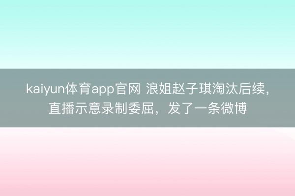 kaiyun体育app官网 浪姐赵子琪淘汰后续，直播示意录制委屈，发了一条微博