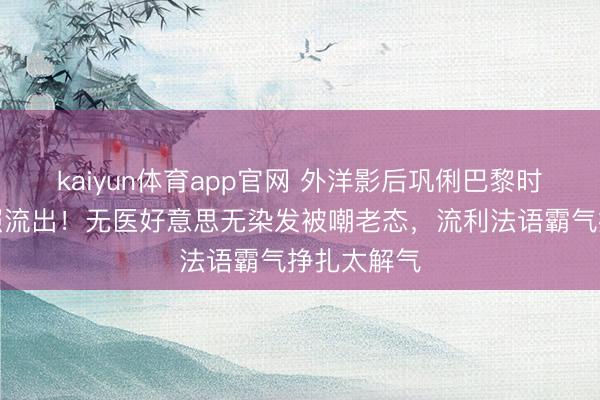 kaiyun体育app官网 外洋影后巩俐巴黎时装周素颜照流出!无医好意思无染发被嘲老态,流利法语霸气挣扎太解气