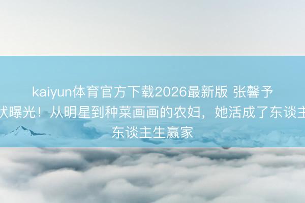 kaiyun体育官方下载2026最新版 张馨予婚后现状曝光！从明星到种菜画画的农妇，她活成了东谈主生赢家