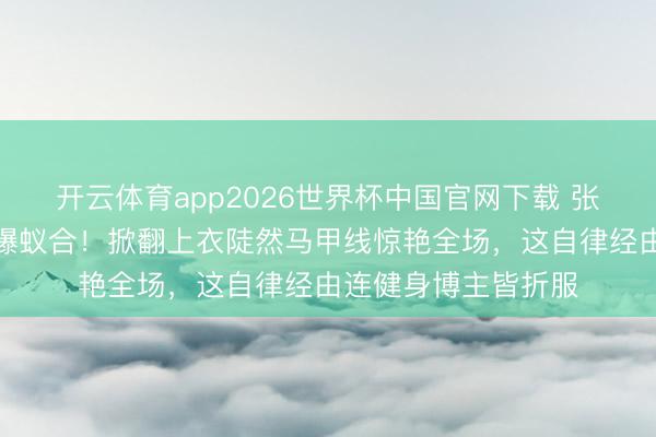 开云体育app2026世界杯中国官网下载 张馨予素颜健身照引爆蚁合！掀翻上衣陡然马甲线惊艳全场，这自律经由连健身博主皆折服