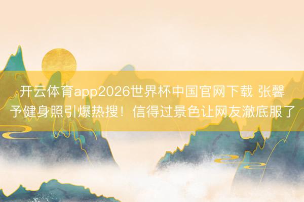 开云体育app2026世界杯中国官网下载 张馨予健身照引爆热搜！信得过景色让网友澈底服了
