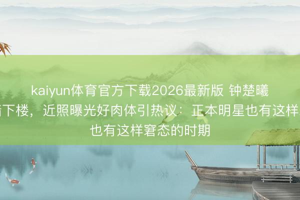 kaiyun体育官方下载2026最新版 钟楚曦练腿后扶墙下楼，近照曝光好肉体引热议：正本明星也有这样窘态的时期