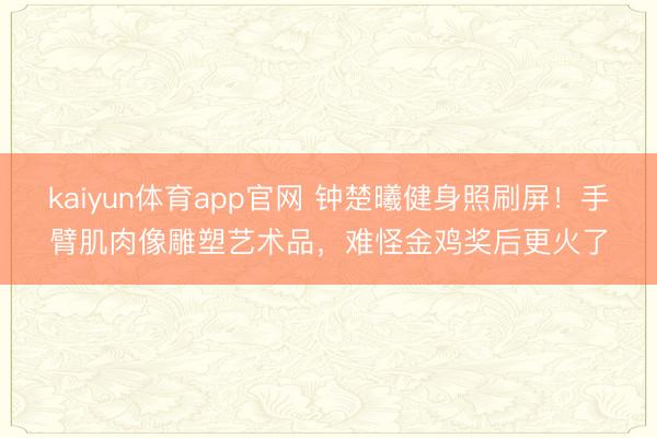 kaiyun体育app官网 钟楚曦健身照刷屏！手臂肌肉像雕塑艺术品，难怪金鸡奖后更火了