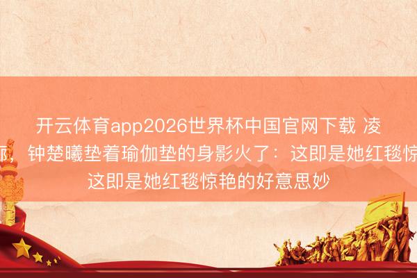 开云体育app2026世界杯中国官网下载 凌晨3点剧组走廊，钟楚曦垫着瑜伽垫的身影火了：这即是她红毯惊艳的好意思妙