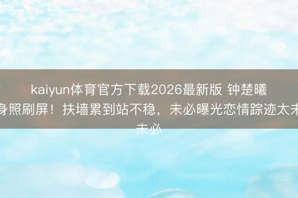 kaiyun体育官方下载2026最新版 钟楚曦健身照刷屏！扶墙累到站不稳，未必曝光恋情踪迹太未必
