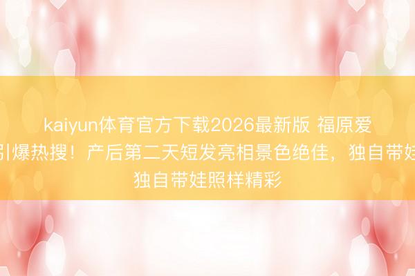 kaiyun体育官方下载2026最新版 福原爱三胎生子引爆热搜！产后第二天短发亮相景色绝佳，独自带娃照样精彩