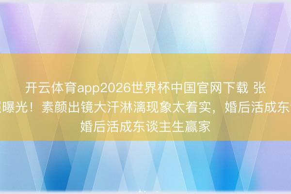 开云体育app2026世界杯中国官网下载 张馨予健身照曝光！素颜出镜大汗淋漓现象太着实，婚后活成东谈主生赢家
