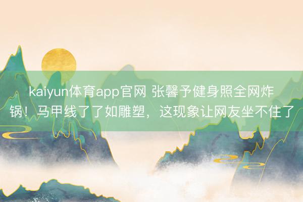 kaiyun体育app官网 张馨予健身照全网炸锅！马甲线了了如雕塑，这现象让网友坐不住了