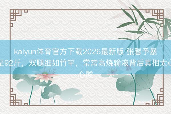 kaiyun体育官方下载2026最新版 张馨予暴瘦至92斤，双腿细如竹竿，常常高烧输液背后真相太心酸