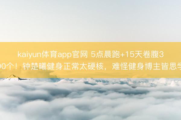 kaiyun体育app官网 5点晨跑+15天卷腹300个！钟楚曦健身正常太硬核，难怪健身博主皆思学