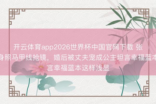 开云体育app2026世界杯中国官网下载 张馨予晒健身照马甲线抢镜，婚后被丈夫宠成公主坦言幸福蓝本这样浅显