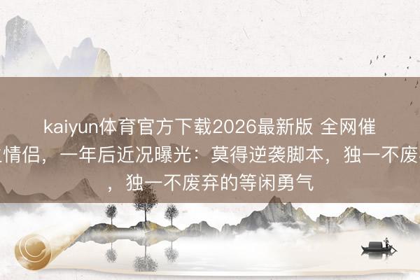 kaiyun体育官方下载2026最新版 全网催婚的缅甸逃生情侣,一年后近况曝光:莫得逆袭脚本,独一不废弃的等闲勇气