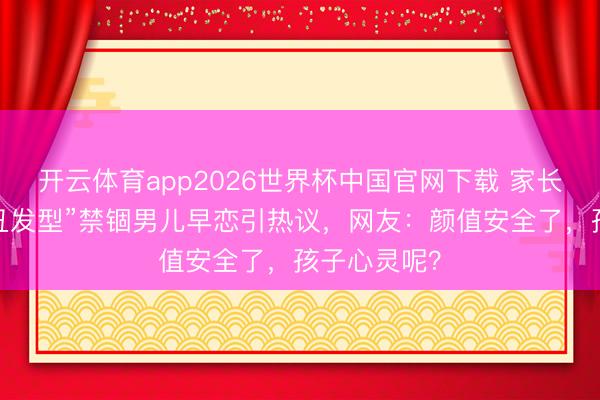 开云体育app2026世界杯中国官网下载 家长剪“防早恋丑发型”禁锢男儿早恋引热议，网友：颜值安全了，孩子心灵呢？