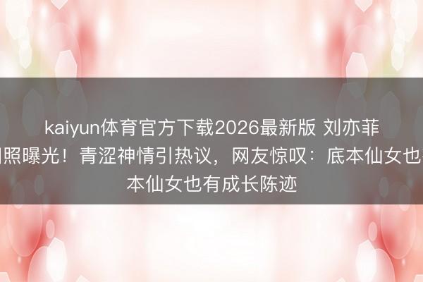 kaiyun体育官方下载2026最新版 刘亦菲学生期间旧照曝光！青涩神情引热议，网友惊叹：底本仙女也有成长陈迹